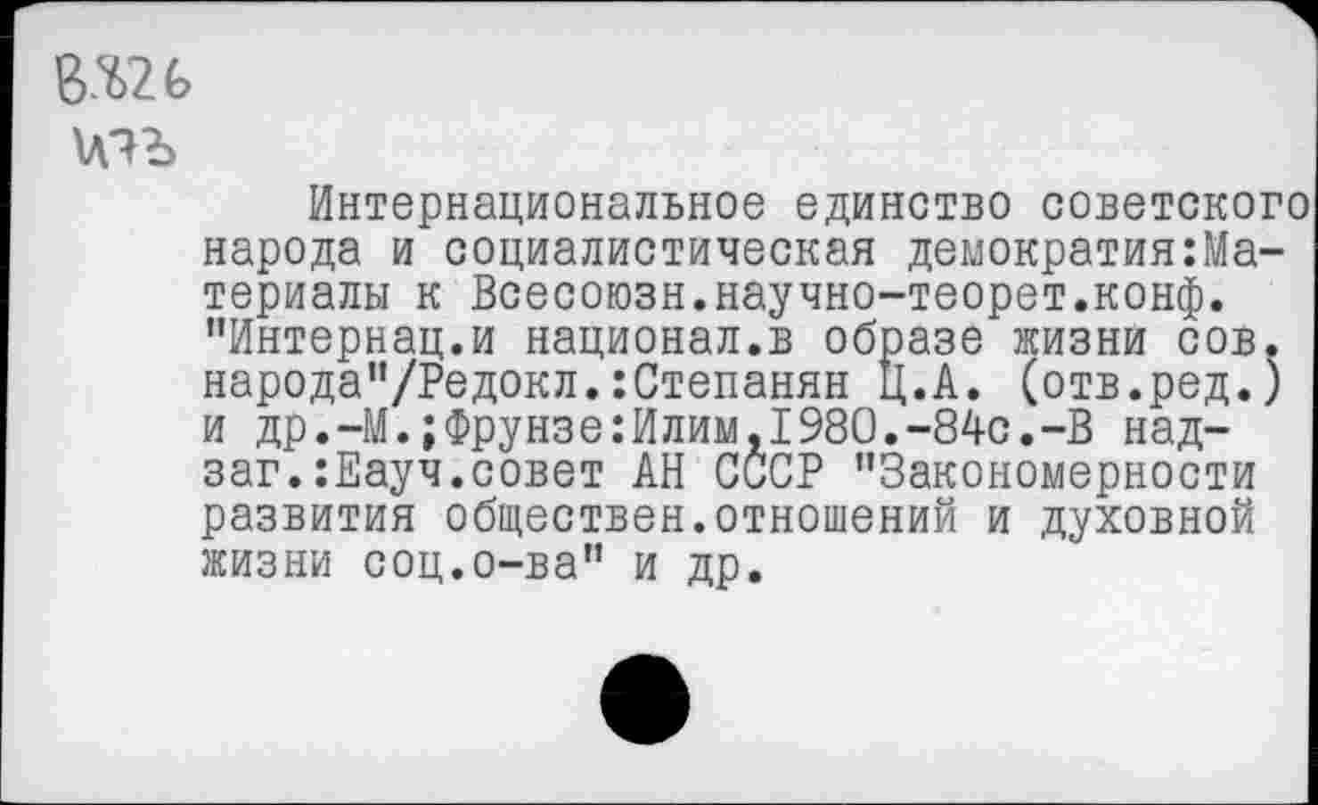 ﻿\мъ
Интернациональное единство советского народа и социалистическая демократия:Ма-териалы к Всесоюзн.научно-теорет.конф. ’’Интернац.и национал.в образе жизни сов. народа”/Редокл.:Степанян Ц.А. (отв.ред.) и др.-М.;Фрунзе:Илим,1980.-84с.-В над-заг.:Еауч.совет АН СССР ’’Закономерности развития обществен.отношений и духовной жизни соц.о-ва” и др.